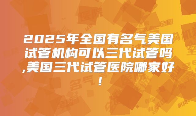 2025年全国有名气美国试管机构可以三代试管吗,美国三代试管医院哪家好！