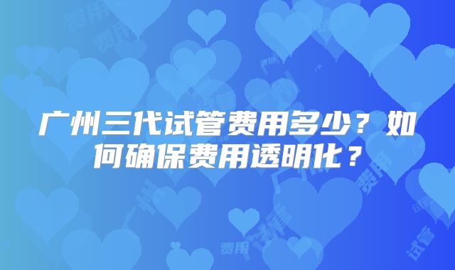 广州三代试管费用多少？如何确保费用透明化？