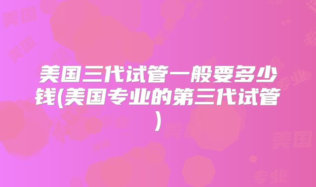 美国三代试管一般要多少钱(美国专业的第三代试管)