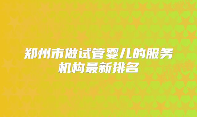 郑州市做试管婴儿的服务机构最新排名