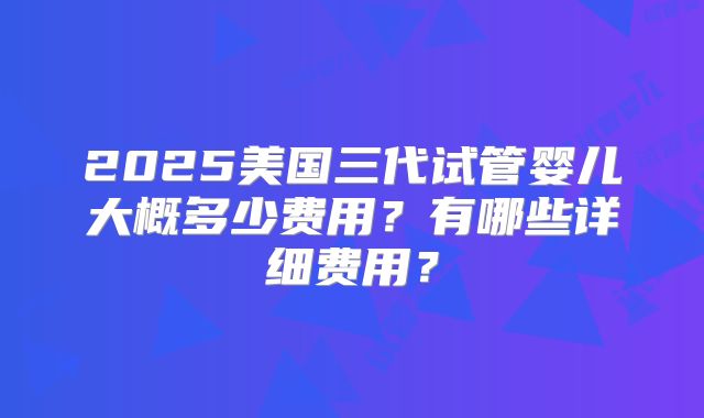 2025美国三代试管婴儿大概多少费用？有哪些详细费用？