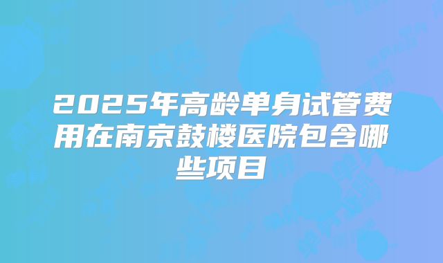 2025年高龄单身试管费用在南京鼓楼医院包含哪些项目