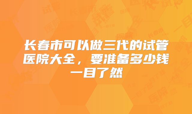 长春市可以做三代的试管医院大全，要准备多少钱一目了然