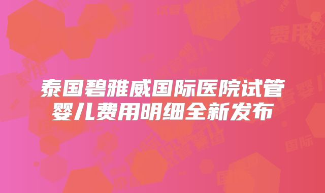 泰国碧雅威国际医院试管婴儿费用明细全新发布