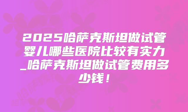 2025哈萨克斯坦做试管婴儿哪些医院比较有实力_哈萨克斯坦做试管费用多少钱!