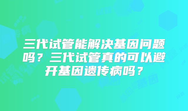 三代试管能解决基因问题吗？三代试管真的可以避开基因遗传病吗？