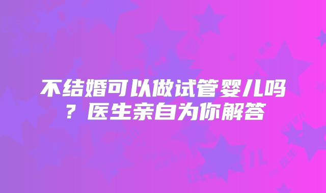 不结婚可以做试管婴儿吗？医生亲自为你解答