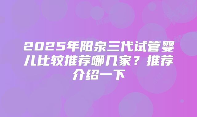 2025年阳泉三代试管婴儿比较推荐哪几家？推荐介绍一下
