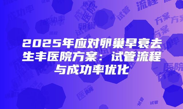 2025年应对卵巢早衰去生丰医院方案：试管流程与成功率优化