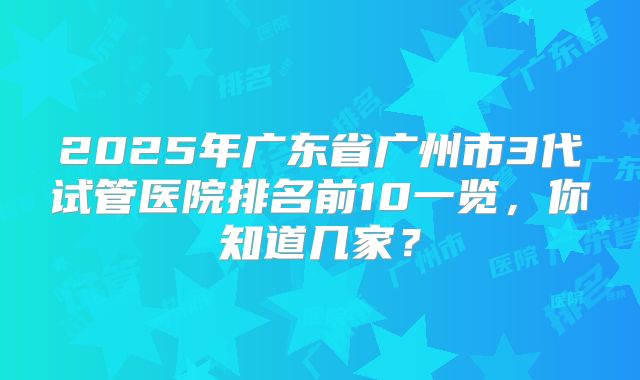 2025年广东省广州市3代试管医院排名前10一览，你知道几家？