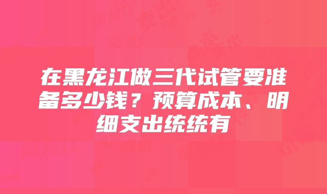 在黑龙江做三代试管要准备多少钱？预算成本、明细支出统统有