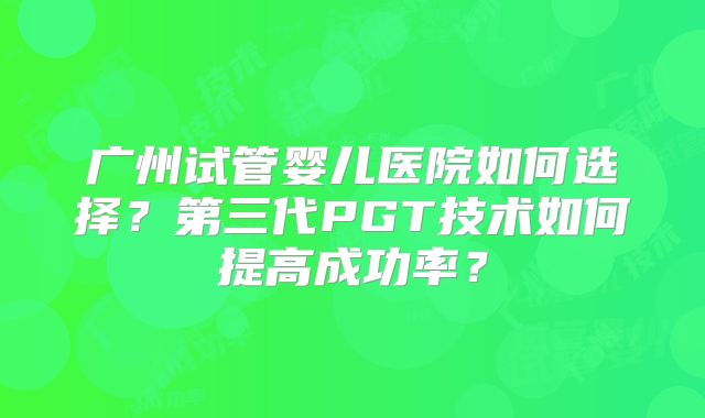 广州试管婴儿医院如何选择？第三代PGT技术如何提高成功率？