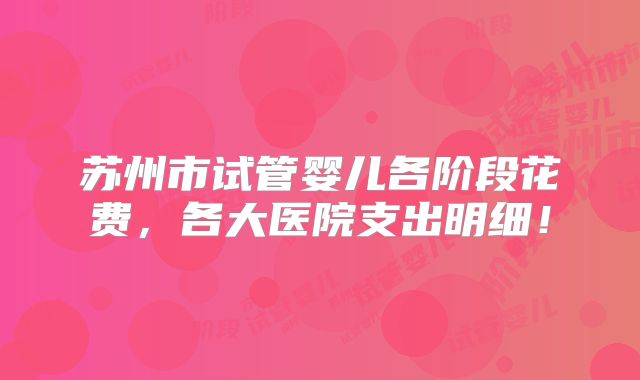 苏州市试管婴儿各阶段花费,各大医院支出明细!