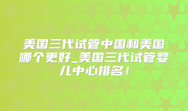 美国三代试管中国和美国哪个更好_美国三代试管婴儿中心排名！