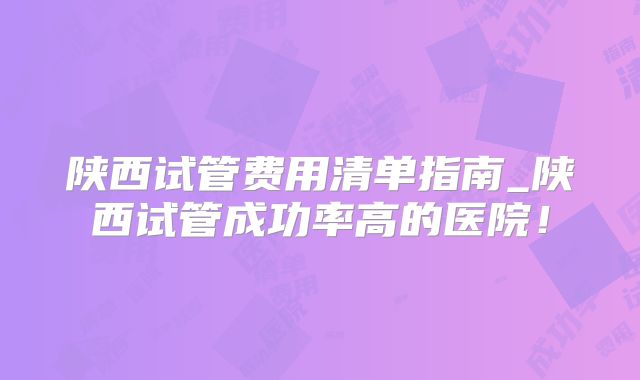 陕西试管费用清单指南_陕西试管成功率高的医院！