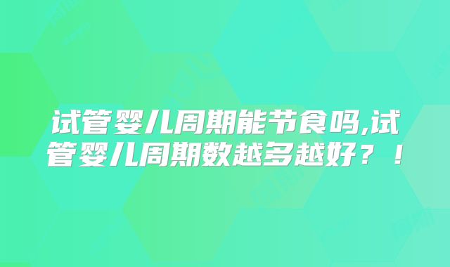 试管婴儿周期能节食吗,试管婴儿周期数越多越好？！