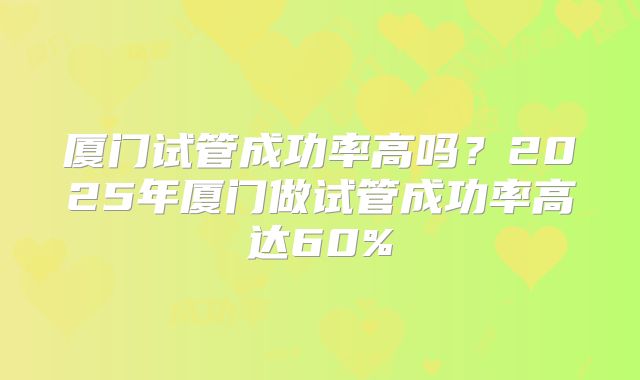 厦门试管成功率高吗？2025年厦门做试管成功率高达60%