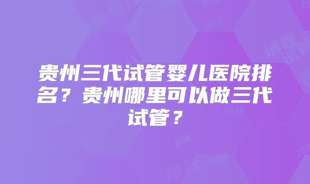 贵州三代试管婴儿医院排名？贵州哪里可以做三代试管？
