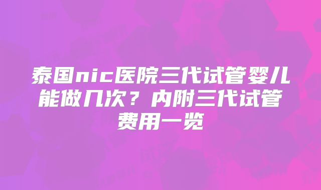 泰国nic医院三代试管婴儿能做几次?内附三代试管费用一览