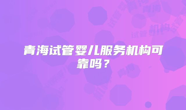 青海试管婴儿服务机构可靠吗？