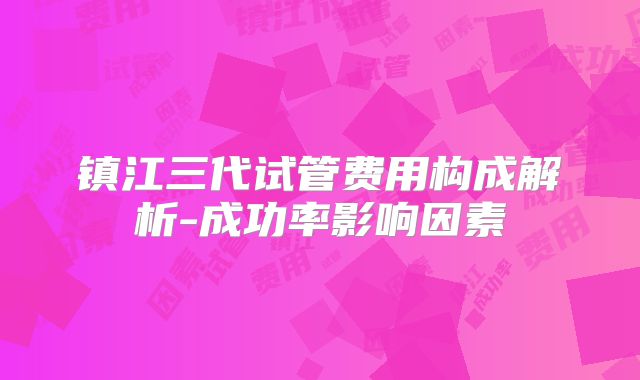 镇江三代试管费用构成解析-成功率影响因素