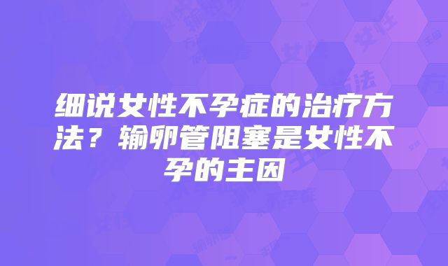 细说女性不孕症的治疗方法？输卵管阻塞是女性不孕的主因