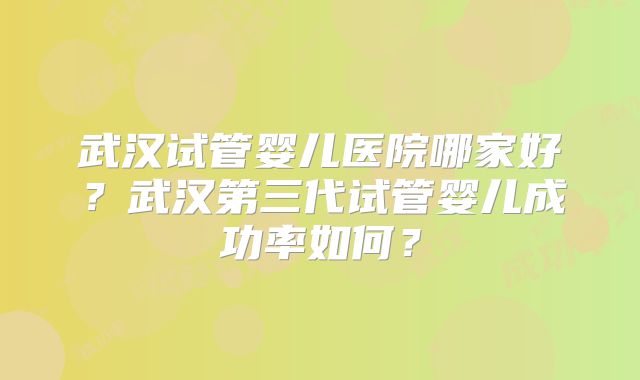 武汉试管婴儿医院哪家好？武汉第三代试管婴儿成功率如何？