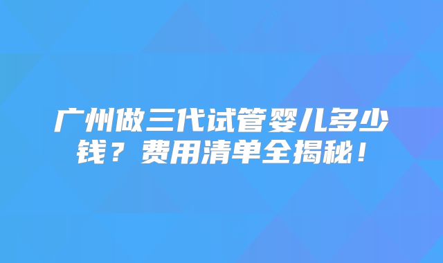 广州做三代试管婴儿多少钱?费用清单全揭秘!