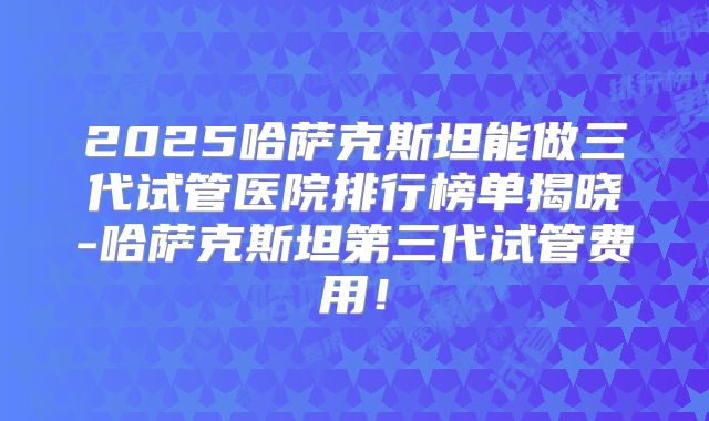 2025哈萨克斯坦能做三代试管医院排行榜单揭晓-哈萨克斯坦第三代试管费用！