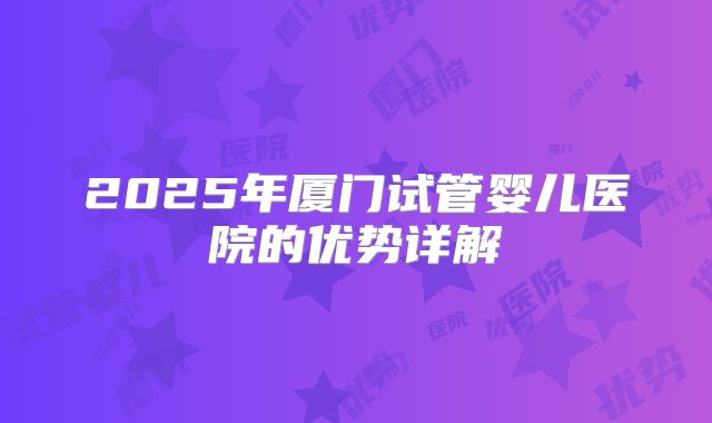 2025年厦门试管婴儿医院的优势详解