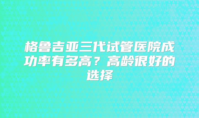 格鲁吉亚三代试管医院成功率有多高?高龄很好的选择