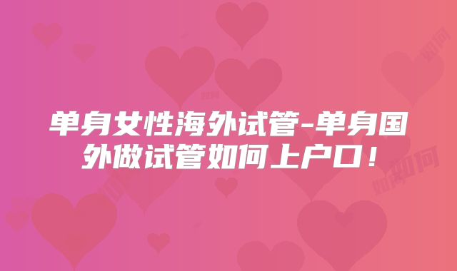 单身女性海外试管-单身国外做试管如何上户口！