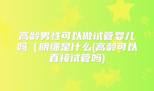 高龄男性可以做试管婴儿吗（明细是什么(高龄可以直接试管吗)