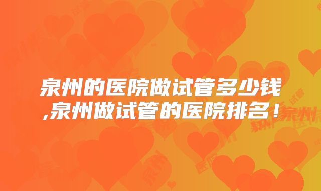 泉州的医院做试管多少钱,泉州做试管的医院排名！