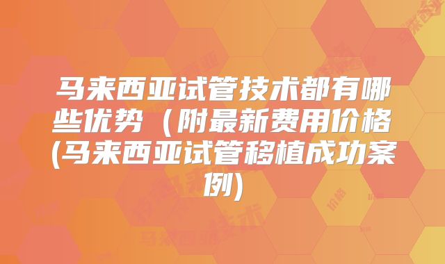 马来西亚试管技术都有哪些优势(附最新费用价格(马来西亚试管移植成功案例)