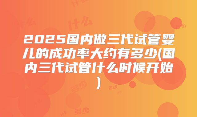 2025国内做三代试管婴儿的成功率大约有多少(国内三代试管什么时候开始)