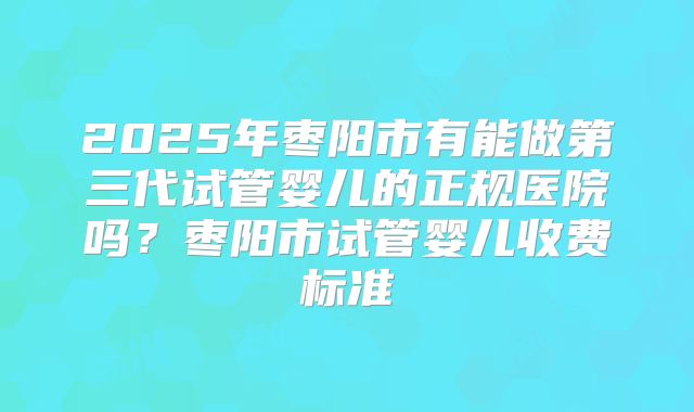 2025年枣阳市有能做第三代试管婴儿的正规医院吗？枣阳市试管婴儿收费标准