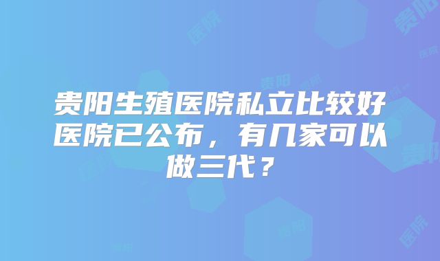 贵阳生殖医院私立比较好医院已公布，有几家可以做三代？
