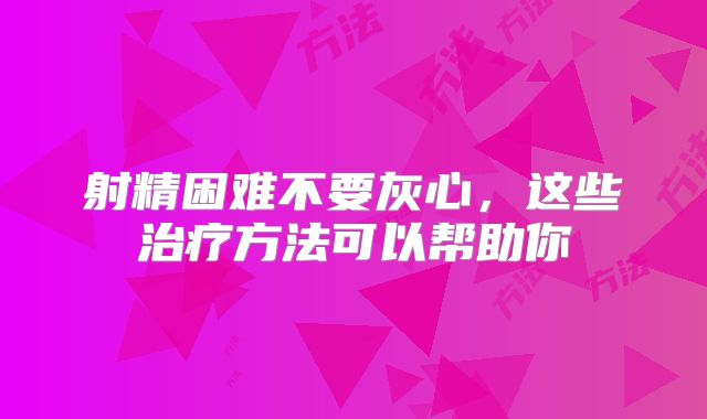 射精困难不要灰心,这些治疗方法可以帮助你