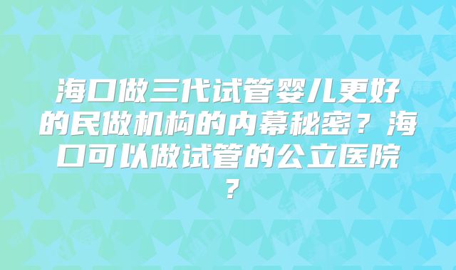 海口做三代试管婴儿更好的民做机构的内幕秘密？海口可以做试管的公立医院？