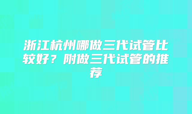 浙江杭州哪做三代试管比较好?附做三代试管的推荐