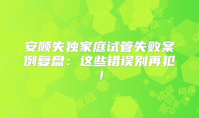 安顺失独家庭试管失败案例复盘：这些错误别再犯！