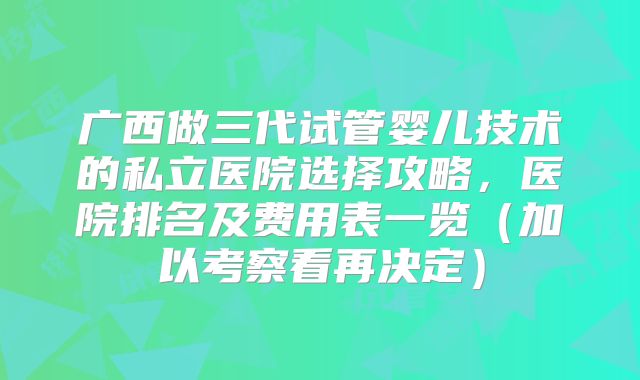 广西做三代试管婴儿技术的私立医院选择攻略，医院排名及费用表一览（加以考察看再决定）