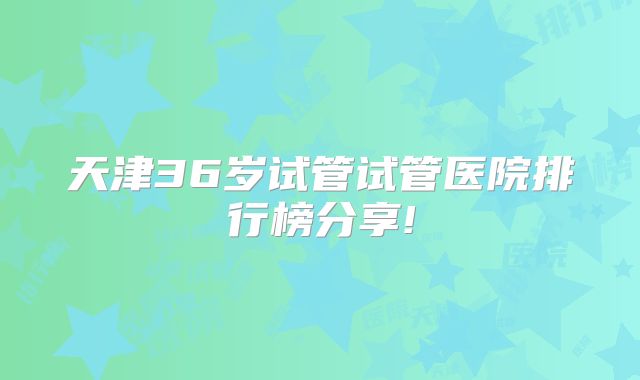 天津36岁试管试管医院排行榜分享!
