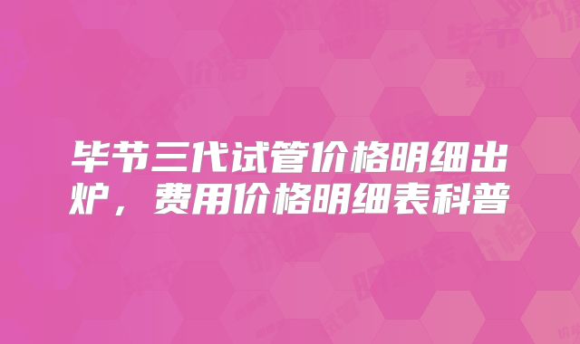 毕节三代试管价格明细出炉，费用价格明细表科普
