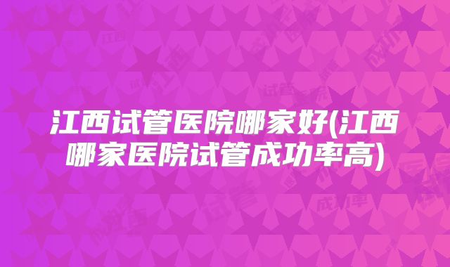 江西试管医院哪家好(江西哪家医院试管成功率高)