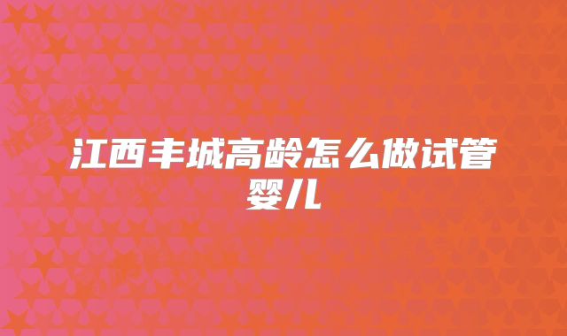 江西丰城高龄怎么做试管婴儿
