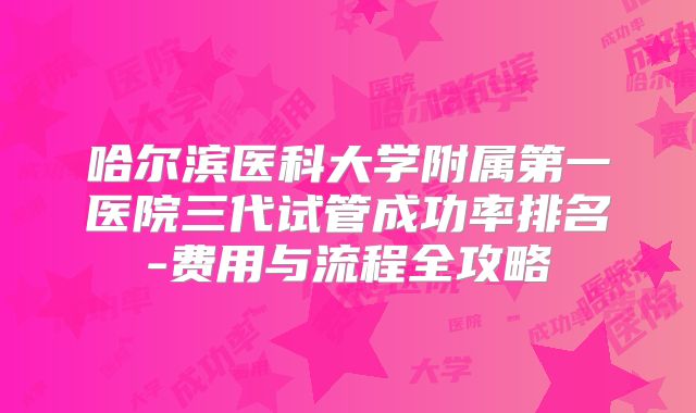 哈尔滨医科大学附属第一医院三代试管成功率排名-费用与流程全攻略