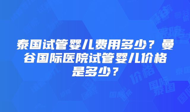 泰国试管婴儿费用多少？曼谷国际医院试管婴儿价格是多少？