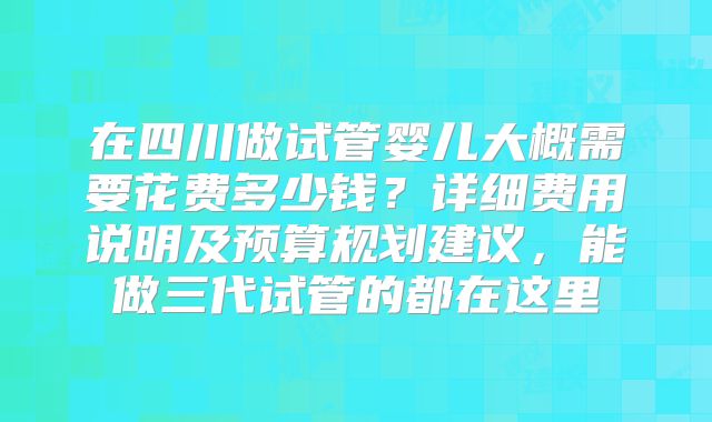 在四川做试管婴儿大概需要花费多少钱？详细费用说明及预算规划建议，能做三代试管的都在这里
